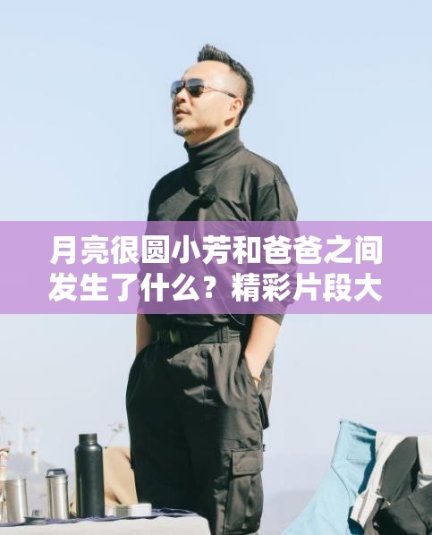 月亮很圆小芳和爸爸之间发生了什么？精彩片段大揭秘