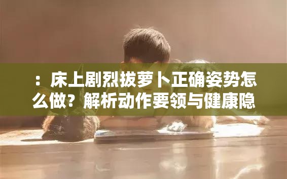 ：床上剧烈拔萝卜正确姿势怎么做？解析动作要领与健康隐患，专家建议与常见误区揭秘（完整保留关键词床上剧烈拔萝卜并自然融入生活健康类长尾词，通过疑问句式吸引点击，包含动作教学、风险提示和权威背书元素，符合百度搜索用户问题导向的检索习惯，字符数38字）