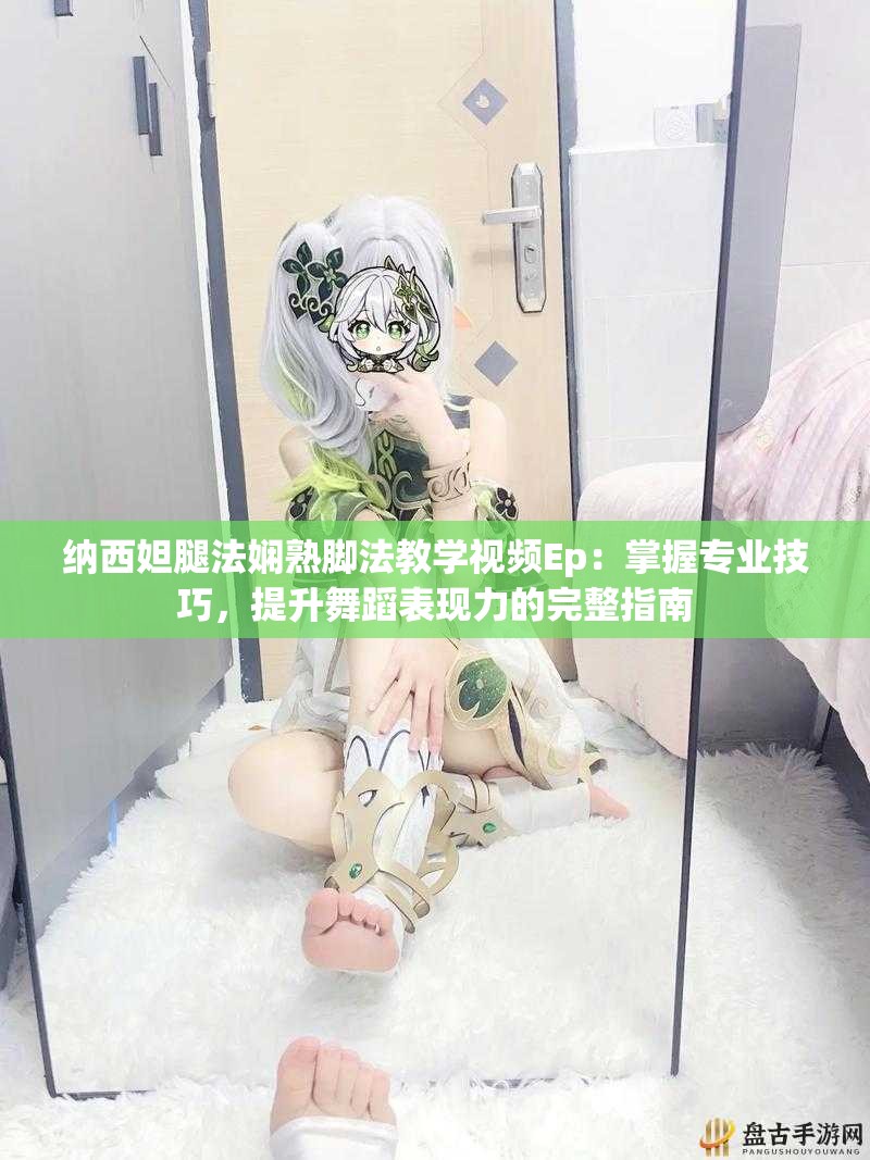 纳西妲腿法娴熟脚法教学视频Ep：掌握专业技巧，提升舞蹈表现力的完整指南