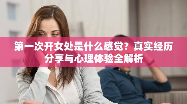 第一次开女处是什么感觉？真实经历分享与心理体验全解析