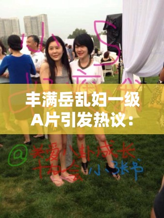 丰满岳乱妇一级A片引发热议：深度解析其背后的社会现象与观众心理