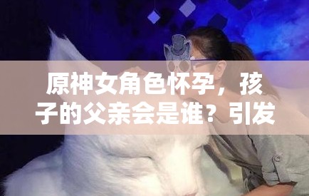 原神女角色怀孕，孩子的父亲会是谁？引发玩家热议与猜测