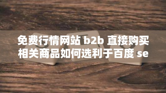 免费行情网站 b2b 直接购买相关商品如何选利于百度 seo 优化在免费的行情网站 b2b 上直接购买商品，该如何拟定利于百度 seo 优化从免费的行情网站 b2b 直接购买，怎样写更利于百度 seo 优化呢