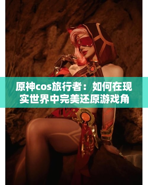 原神cos旅行者：如何在现实世界中完美还原游戏角色的服装与气质？