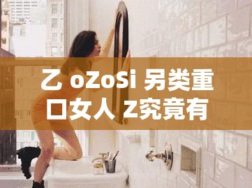 乙 oZoSi 另类重口女人 Z究竟有着怎样不为人知的秘密？或者乙 oZoSi 另类重口女人 Z为何能引发众人关注？背后原因何在？又或者探索乙 oZoSi 另类重口女人 Z现象，是独特还是过度另类？