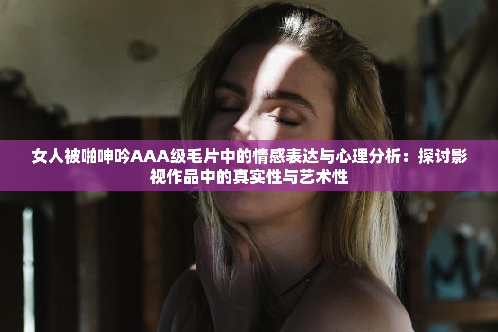 女人被啪呻吟AAA级毛片中的情感表达与心理分析：探讨影视作品中的真实性与艺术性