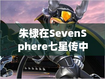 朱棣在SevenSphere七星传中扮演何角色？断邪之刃演变史揭秘