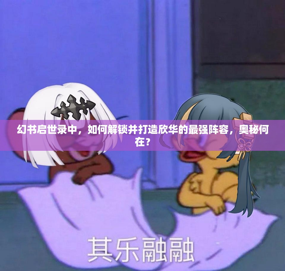 幻书启世录中，如何解锁并打造欣华的最强阵容，奥秘何在？